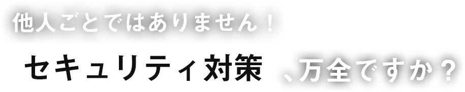 他人ごとではありません！セキュリティ対策、万全ですか？